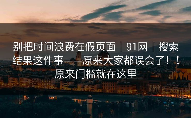 别把时间浪费在假页面|91网|搜索结果这件事——原来大家都误会了!!原来门槛就在这里 第1张 别把时间浪费在假页面|91网|搜索结果这件事——原来大家都误会了!!原来门槛就在这里 第1张