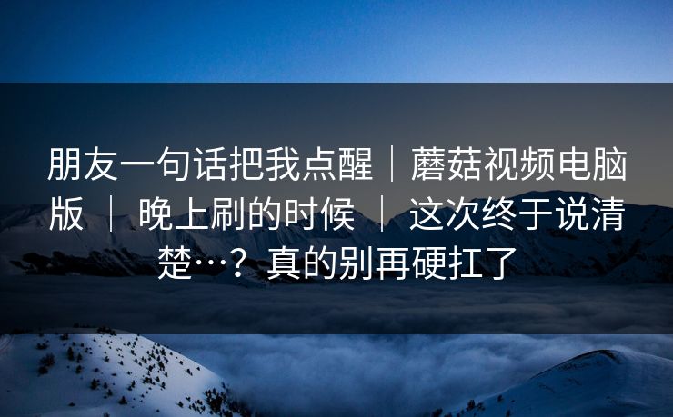 朋友一句话把我点醒|蘑菇视频电脑版 | 晚上刷的时候 这次终于说清楚…?真的别再硬扛了 第1张 朋友一句话把我点醒|蘑菇视频电脑版 | 晚上刷的时候 这次终于说清楚…?真的别再硬扛了 第1张
