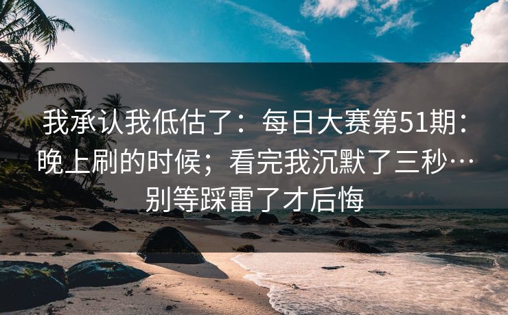 我承认我低估了:每日大赛第51期:晚上刷的时候;看完我沉默了三秒…别等踩雷了才后悔 第1张 我承认我低估了:每日大赛第51期:晚上刷的时候;看完我沉默了三秒…别等踩雷了才后悔 第1张