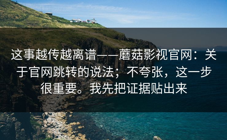 这事越传越离谱——蘑菇影视官网:关于官网跳转的说法;不夸张,这一步很重要。我先把证据贴出来 第1张 这事越传越离谱——蘑菇影视官网:关于官网跳转的说法;不夸张,这一步很重要。我先把证据贴出来 第1张