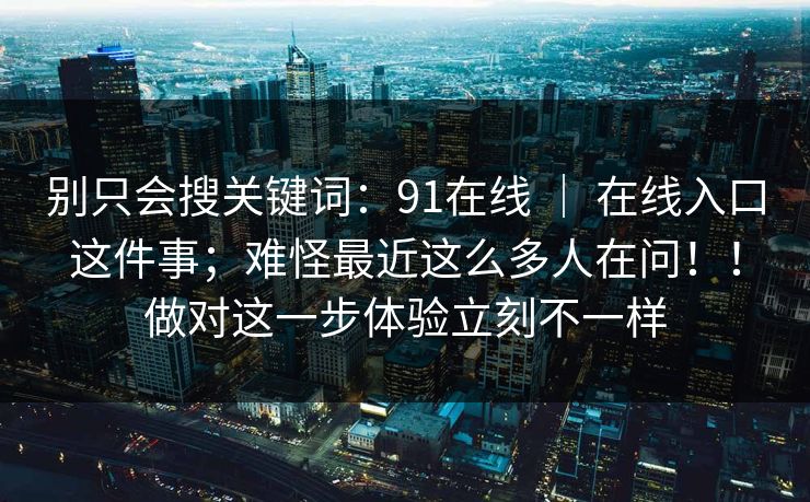 别只会搜关键词：91在线 ｜ 在线入口这件事；难怪最近这么多人在问！！做对这一步体验立刻不一样  第1张