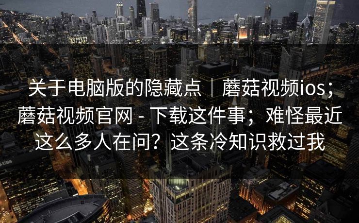 关于电脑版的隐藏点|蘑菇视频ios;蘑菇视频官网 - 下载这件事;难怪最近这么多人在问?这条冷知识救过我 第1张 关于电脑版的隐藏点|蘑菇视频ios;蘑菇视频官网 - 下载这件事;难怪最近这么多人在问?这条冷知识救过我 第1张