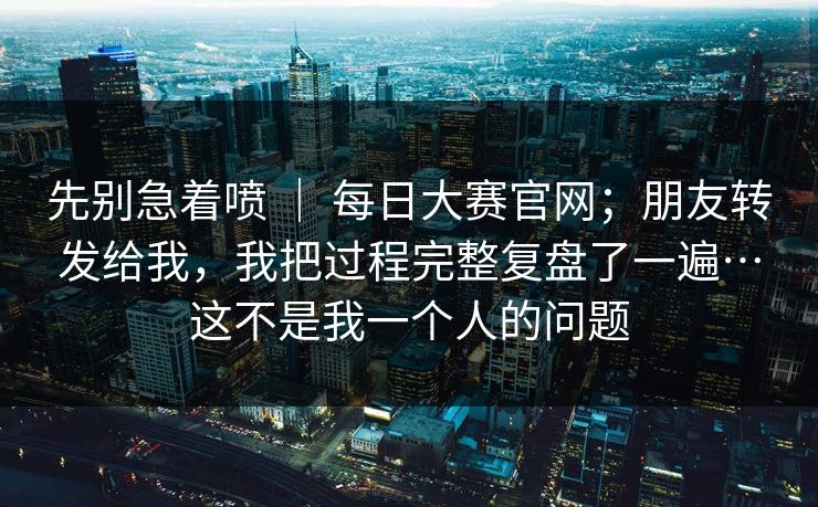 先别急着喷 | 每日大赛官网;朋友转发给我,我把过程完整复盘了一遍…这不是我一个人的问题 第1张 先别急着喷 | 每日大赛官网;朋友转发给我,我把过程完整复盘了一遍…这不是我一个人的问题 第1张