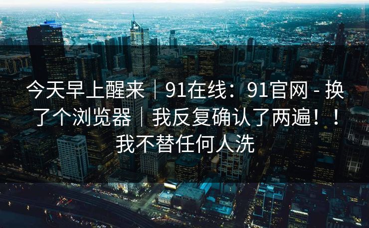 今天早上醒来|91在线:91官网 - 换了个浏览器|我反复确认了两遍!!我不替任何人洗 第1张 今天早上醒来|91在线:91官网 - 换了个浏览器|我反复确认了两遍!!我不替任何人洗 第1张