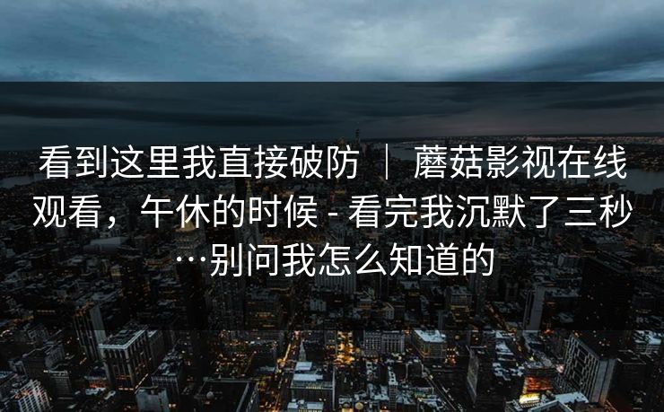 看到这里我直接破防 | 蘑菇影视在线观看,午休的时候 - 看完我沉默了三秒…别问我怎么知道的 第1张 看到这里我直接破防 | 蘑菇影视在线观看,午休的时候 - 看完我沉默了三秒…别问我怎么知道的 第1张