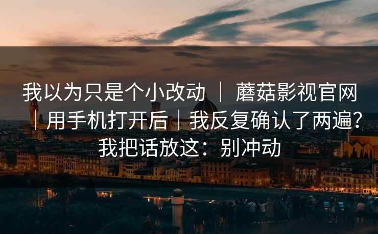 我以为只是个小改动 | 蘑菇影视官网|用手机打开后|我反复确认了两遍?我把话放这:别冲动 第1张 我以为只是个小改动 | 蘑菇影视官网|用手机打开后|我反复确认了两遍?我把话放这:别冲动 第1张
