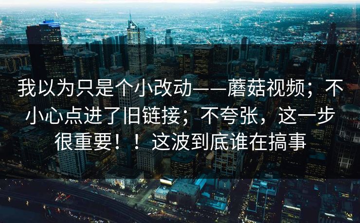 我以为只是个小改动——蘑菇视频;不小心点进了旧链接;不夸张,这一步很重要!!这波到底谁在搞事 第1张 我以为只是个小改动——蘑菇视频;不小心点进了旧链接;不夸张,这一步很重要!!这波到底谁在搞事 第1张