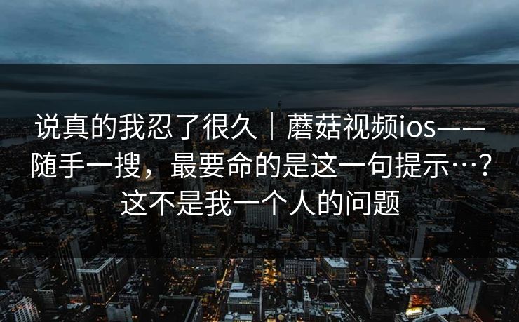 说真的我忍了很久|蘑菇视频ios——随手一搜,最要命的是这一句提示…?这不是我一个人的问题 第1张 说真的我忍了很久|蘑菇视频ios——随手一搜,最要命的是这一句提示…?这不是我一个人的问题 第1张