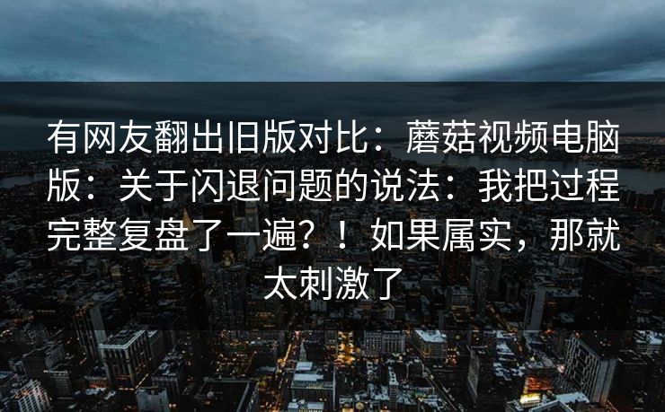 有网友翻出旧版对比：蘑菇视频电脑版：关于闪退问题的说法：我把过程完整复盘了一遍？！如果属实，那就太刺激了  第1张