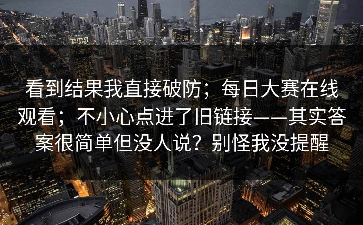 看到结果我直接破防;每日大赛在线观看;不小心点进了旧链接——其实答案很简单但没人说?别怪我没提醒 第1张 看到结果我直接破防;每日大赛在线观看;不小心点进了旧链接——其实答案很简单但没人说?别怪我没提醒 第1张