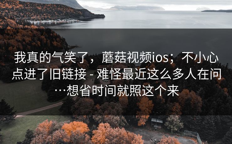 我真的气笑了,蘑菇视频ios;不小心点进了旧链接 - 难怪最近这么多人在问…想省时间就照这个来 第1张 我真的气笑了,蘑菇视频ios;不小心点进了旧链接 - 难怪最近这么多人在问…想省时间就照这个来 第1张