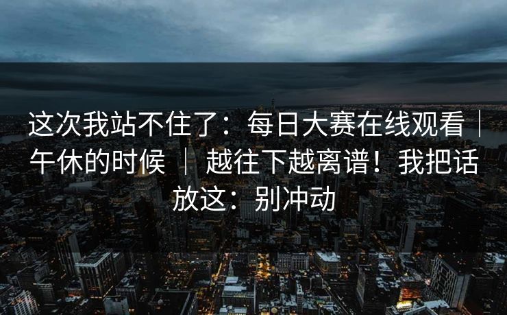 这次我站不住了：每日大赛在线观看｜午休的时候 ｜ 越往下越离谱！我把话放这：别冲动  第1张