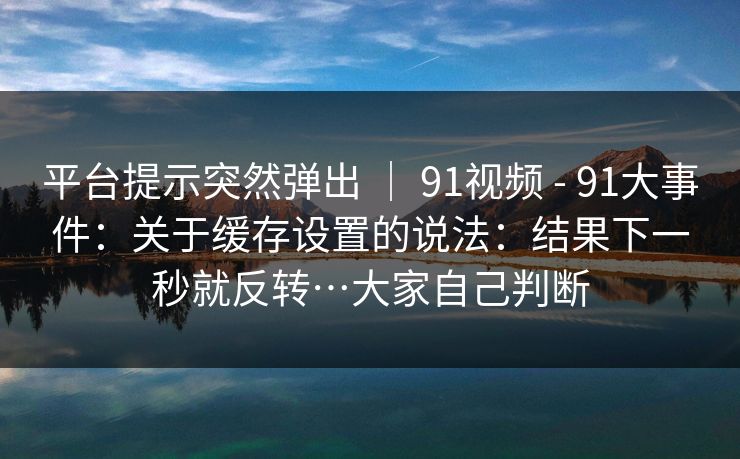 平台提示突然弹出 | 91视频 - 91大事件:关于缓存设置的说法:结果下一秒就反转…大家自己判断 第1张 平台提示突然弹出 | 91视频 - 91大事件:关于缓存设置的说法:结果下一秒就反转…大家自己判断 第1张