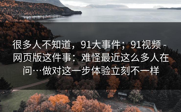 很多人不知道，91大事件；91视频 - 网页版这件事：难怪最近这么多人在问…做对这一步体验立刻不一样  第1张