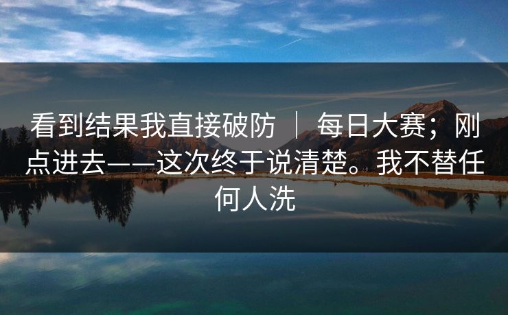 看到结果我直接破防 ｜ 每日大赛；刚点进去——这次终于说清楚。我不替任何人洗  第1张