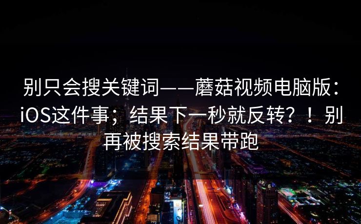 别只会搜关键词——蘑菇视频电脑版：iOS这件事；结果下一秒就反转？！别再被搜索结果带跑