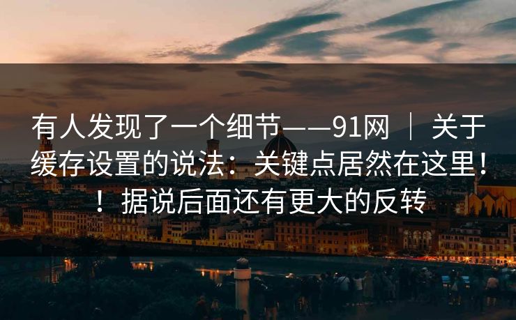有人发现了一个细节——91网 | 关于缓存设置的说法:关键点居然在这里!!据说后面还有更大的反转 有人发现了一个细节——91网 | 关于缓存设置的说法:关键点居然在这里!!据说后面还有更大的反转
