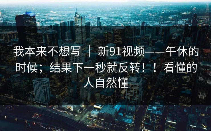 我本来不想写 ｜ 新91视频——午休的时候；结果下一秒就反转！！看懂的人自然懂