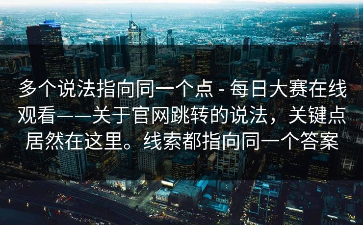 多个说法指向同一个点 - 每日大赛在线观看——关于官网跳转的说法,关键点居然在这里。线索都指向同一个答案 第1张 多个说法指向同一个点 - 每日大赛在线观看——关于官网跳转的说法,关键点居然在这里。线索都指向同一个答案 第1张