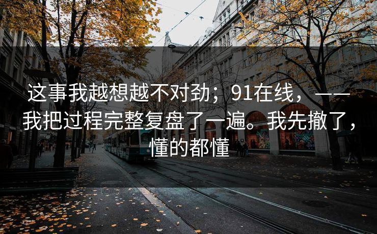 这事我越想越不对劲;91在线,——我把过程完整复盘了一遍。我先撤了,懂的都懂 第1张 这事我越想越不对劲;91在线,——我把过程完整复盘了一遍。我先撤了,懂的都懂 第1张