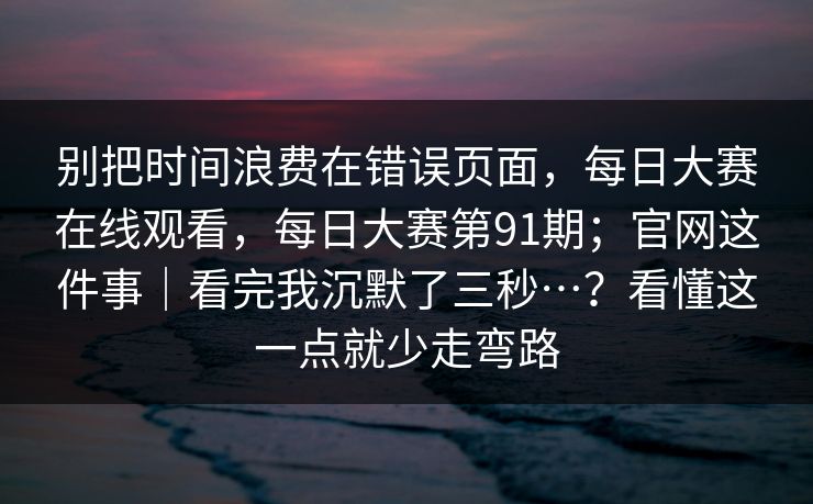 别把时间浪费在错误页面,每日大赛在线观看,每日大赛第91期;官网这件事|看完我沉默了三秒…?看懂这一点就少走弯路 第1张 别把时间浪费在错误页面,每日大赛在线观看,每日大赛第91期;官网这件事|看完我沉默了三秒…?看懂这一点就少走弯路 第1张