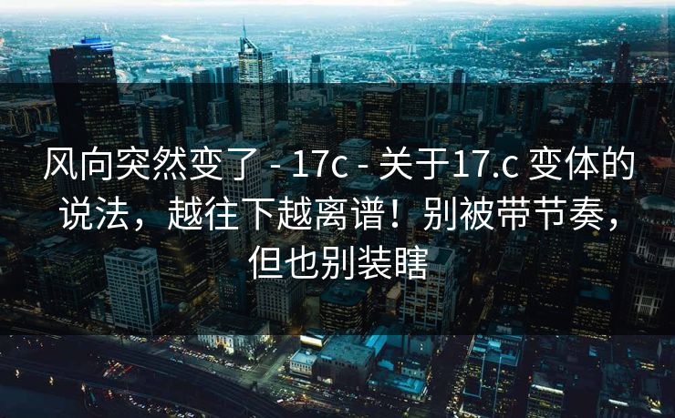 风向突然变了 - 17c 关于17.c 变体的说法,越往下越离谱!别被带节奏,但也别装瞎 第1张 风向突然变了 - 17c 关于17.c 变体的说法,越往下越离谱!别被带节奏,但也别装瞎 第1张